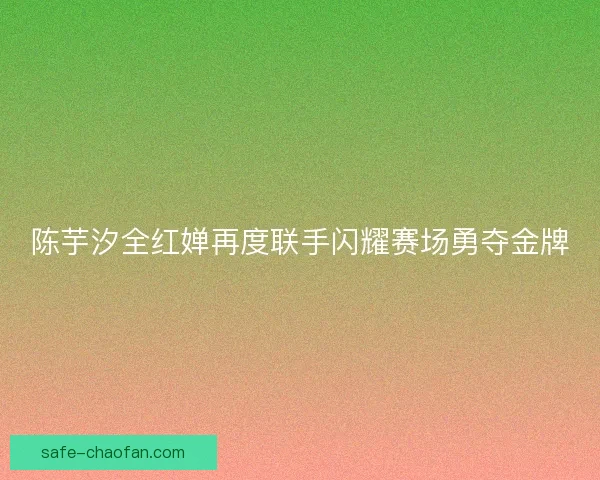 陈芋汐全红婵再度联手闪耀赛场勇夺金牌